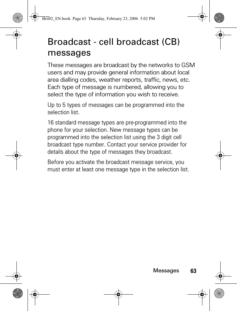 63MessagesBroadcast - cell broadcast (CB) messagesThese messages are broadcast by the networks to GSM users and may provide general information about local area dialling codes, weather reports, traffic, news, etc. Each type of message is numbered, allowing you to select the type of information you wish to receive.Up to 5 types of messages can be programmed into the selection list. 16 standard message types are pre-programmed into the phone for your selection. New message types can be programmed into the selection list using the 3 digit cell broadcast type number. Contact your service provider for details about the type of messages they broadcast.Before you activate the broadcast message service, you must enter at least one message type in the selection list.Brit02_EN.book  Page 63  Thursday, February 23, 2006  5:02 PM