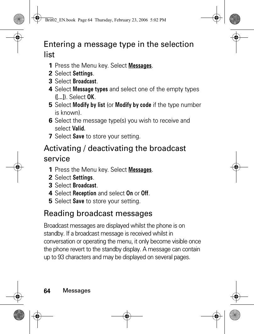 64MessagesEntering a message type in the selection listActivating / deactivating the broadcast serviceReading broadcast messagesBroadcast messages are displayed whilst the phone is on standby. If a broadcast message is received whilst in conversation or operating the menu, it only become visible once the phone revert to the standby display. A message can contain up to 93 characters and may be displayed on several pages.1Press the Menu key. Select Messages.2Select Settings.3Select Broadcast.4Select Message types and select one of the empty types ([...]). Select OK.5Select Modify by list (or Modify by code if the type number is known).6Select the message type(s) you wish to receive and select Valid.7Select Save to store your setting.1Press the Menu key. Select Messages.2Select Settings.3Select Broadcast.4Select Reception and select On or Off.5Select Save to store your setting.Brit02_EN.book  Page 64  Thursday, February 23, 2006  5:02 PM