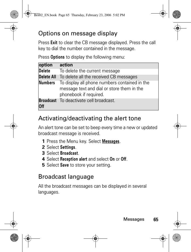 65MessagesOptions on message displayPress Exit to clear the CB message displayed. Press the call key to dial the number contained in the message. Press Options to display the following menu:Activating/deactivating the alert toneAn alert tone can be set to beep every time a new or updated broadcast message is received.Broadcast languageAll the broadcast messages can be displayed in several languages.option actionDeleteTo delete the current messageDelete AllTo delete all the received CB messagesNumbersTo display all phone numbers contained in the message text and dial or store them in the phonebook if required.Broadcast OffTo deactivate cell broadcast.1Press the Menu key. Select Messages.2Select Settings.3Select Broadcast.4Select Reception alert and select On or Off.5Select Save to store your setting.Brit02_EN.book  Page 65  Thursday, February 23, 2006  5:02 PM