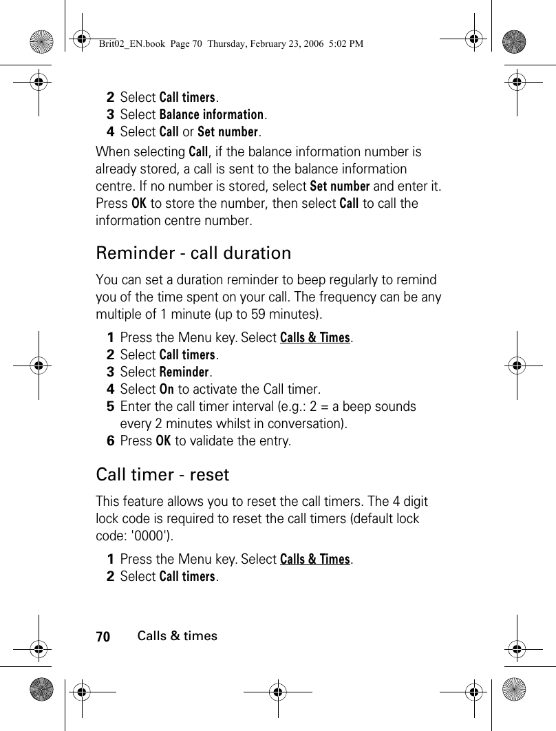 70Calls &amp; timesWhen selecting Call, if the balance information number is already stored, a call is sent to the balance information centre. If no number is stored, select Set number and enter it. Press OK to store the number, then select Call to call the information centre number.Reminder - call durationYou can set a duration reminder to beep regularly to remind you of the time spent on your call. The frequency can be any multiple of 1 minute (up to 59 minutes). Call timer - resetThis feature allows you to reset the call timers. The 4 digit lock code is required to reset the call timers (default lock code: &apos;0000&apos;).2Select Call timers.3Select Balance information.4Select Call or Set number.1Press the Menu key. Select Calls &amp; Times.2Select Call timers.3Select Reminder.4Select On to activate the Call timer.5Enter the call timer interval (e.g.: 2 = a beep sounds every 2 minutes whilst in conversation).6Press OK to validate the entry. 1Press the Menu key. Select Calls &amp; Times.2Select Call timers.Brit02_EN.book  Page 70  Thursday, February 23, 2006  5:02 PM