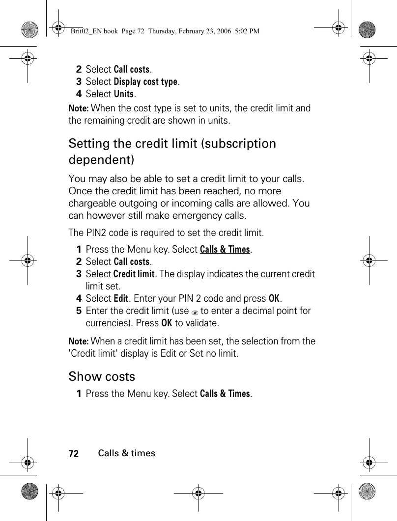 72Calls &amp; timesNote: When the cost type is set to units, the credit limit and the remaining credit are shown in units.Setting the credit limit (subscription dependent)You may also be able to set a credit limit to your calls. Once the credit limit has been reached, no more chargeable outgoing or incoming calls are allowed. You can however still make emergency calls.The PIN2 code is required to set the credit limit.Note: When a credit limit has been set, the selection from the &apos;Credit limit&apos; display is Edit or Set no limit.Show costs2Select Call costs.3Select Display cost type.4Select Units.1Press the Menu key. Select Calls &amp; Times.2Select Call costs.3Select Credit limit. The display indicates the current credit limit set.4Select Edit. Enter your PIN 2 code and press OK.5Enter the credit limit (use   to enter a decimal point for currencies). Press OK to validate.1Press the Menu key. Select Calls &amp; Times.Brit02_EN.book  Page 72  Thursday, February 23, 2006  5:02 PM