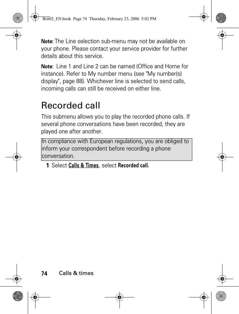 74Calls &amp; timesNote: The Line selection sub-menu may not be available on your phone. Please contact your service provider for further details about this service.Note:  Line 1 and Line 2 can be named (Office and Home for instance). Refer to My number menu (see &quot;My number(s) display&quot;, page 88). Whichever line is selected to send calls, incoming calls can still be received on either line.Recorded callThis submenu allows you to play the recorded phone calls. If several phone conversations have been recorded, they are played one after another. In compliance with European regulations, you are obliged to inform your correspondent before recording a phone conversation.1Select Calls &amp; Times, select Recorded call.Brit02_EN.book  Page 74  Thursday, February 23, 2006  5:02 PM