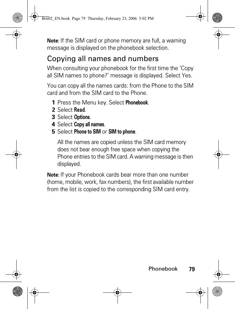 79PhonebookNote: If the SIM card or phone memory are full, a warning message is displayed on the phonebook selection.Copying all names and numbersWhen consulting your phonebook for the first time the ’Copy all SIM names to phone?’ message is displayed. Select Yes.You can copy all the names cards: from the Phone to the SIM card and from the SIM card to the Phone.Note: If your Phonebook cards bear more than one number (home, mobile, work, fax numbers), the first available number from the list is copied to the corresponding SIM card entry. 1Press the Menu key. Select Phonebook.2Select Read.3Select Options.4Select Copy all names.5Select Phone to SIM or SIM to phone.All the names are copied unless the SIM card memory does not bear enough free space when copying the Phone entries to the SIM card. A warning message is then displayed.Brit02_EN.book  Page 79  Thursday, February 23, 2006  5:02 PM