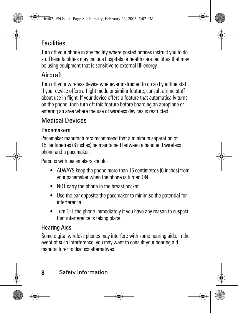 8Safety InformationFacilitiesTurn off your phone in any facility where posted notices instruct you to do so. These facilities may include hospitals or health care facilities that may be using equipment that is sensitive to external RF energy.AircraftTurn off your wireless device whenever instructed to do so by airline staff. If your device offers a flight mode or similar feature, consult airline staff about use in flight. If your device offers a feature that automatically turns on the phone, then turn off this feature before boarding an aeroplane or entering an area where the use of wireless devices is restricted.Medical DevicesPacemakersPacemaker manufacturers recommend that a minimum separation of 15 centimetres (6 inches) be maintained between a handheld wireless phone and a pacemaker.Persons with pacemakers should:•ALWAYS keep the phone more than 15 centimetres (6 inches) from your pacemaker when the phone is turned ON.•NOT carry the phone in the breast pocket.•Use the ear opposite the pacemaker to minimise the potential for interference.•Turn OFF the phone immediately if you have any reason to suspect that interference is taking place.Hearing AidsSome digital wireless phones may interfere with some hearing aids. In the event of such interference, you may want to consult your hearing aid manufacturer to discuss alternatives.Brit02_EN.book  Page 8  Thursday, February 23, 2006  5:02 PM