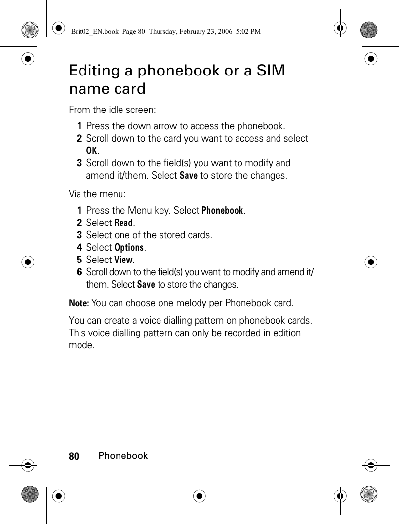 80PhonebookEditing a phonebook or a SIM name cardFrom the idle screen:Via the menu: Note: You can choose one melody per Phonebook card. You can create a voice dialling pattern on phonebook cards. This voice dialling pattern can only be recorded in edition mode.1Press the down arrow to access the phonebook.2Scroll down to the card you want to access and select OK. 3Scroll down to the field(s) you want to modify and amend it/them. Select Save to store the changes.1Press the Menu key. Select Phonebook.2Select Read. 3Select one of the stored cards.4Select Options.5Select View.6Scroll down to the field(s) you want to modify and amend it/them. Select Save to store the changes.Brit02_EN.book  Page 80  Thursday, February 23, 2006  5:02 PM