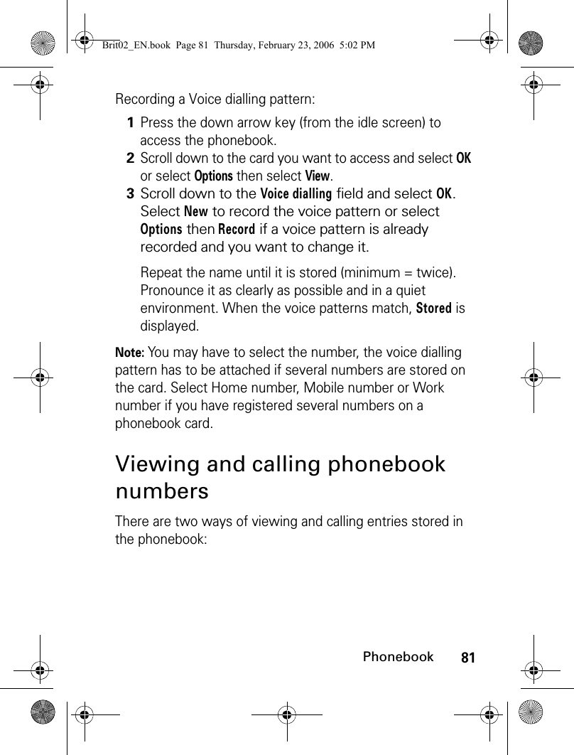 81PhonebookRecording a Voice dialling pattern:Note: You may have to select the number, the voice dialling pattern has to be attached if several numbers are stored on the card. Select Home number, Mobile number or Work number if you have registered several numbers on a phonebook card.Viewing and calling phonebook numbersThere are two ways of viewing and calling entries stored in the phonebook:1Press the down arrow key (from the idle screen) to access the phonebook.2Scroll down to the card you want to access and select OK or select Options then select View.3Scroll down to the Voice dialling field and select OK. Select New to record the voice pattern or select Options then Record if a voice pattern is already recorded and you want to change it.Repeat the name until it is stored (minimum = twice). Pronounce it as clearly as possible and in a quiet environment. When the voice patterns match, Stored is displayed.Brit02_EN.book  Page 81  Thursday, February 23, 2006  5:02 PM