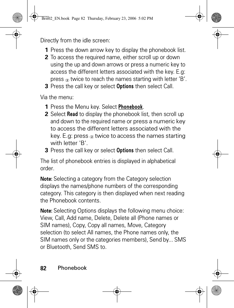 82PhonebookDirectly from the idle screen:Via the menu:The list of phonebook entries is displayed in alphabetical order.Note: Selecting a category from the Category selection displays the names/phone numbers of the corresponding category. This category is then displayed when next reading the Phonebook contents. Note: Selecting Options displays the following menu choice: View, Call, Add name, Delete, Delete all (Phone names or SIM names), Copy, Copy all names, Move, Category selection (to select All names, the Phone names only, the SIM names only or the categories members), Send by... SMS or Bluetooth, Send SMS to.1Press the down arrow key to display the phonebook list.2To access the required name, either scroll up or down using the up and down arrows or press a numeric key to access the different letters associated with the key. E.g: press   twice to reach the names starting with letter ’B’.3Press the call key or select Options then select Call.1Press the Menu key. Select Phonebook.2Select Read to display the phonebook list, then scroll up and down to the required name or press a numeric key to access the different letters associated with the key. E.g: press   twice to access the names starting with letter &apos;B&apos;.3Press the call key or select Options then select Call.Brit02_EN.book  Page 82  Thursday, February 23, 2006  5:02 PM