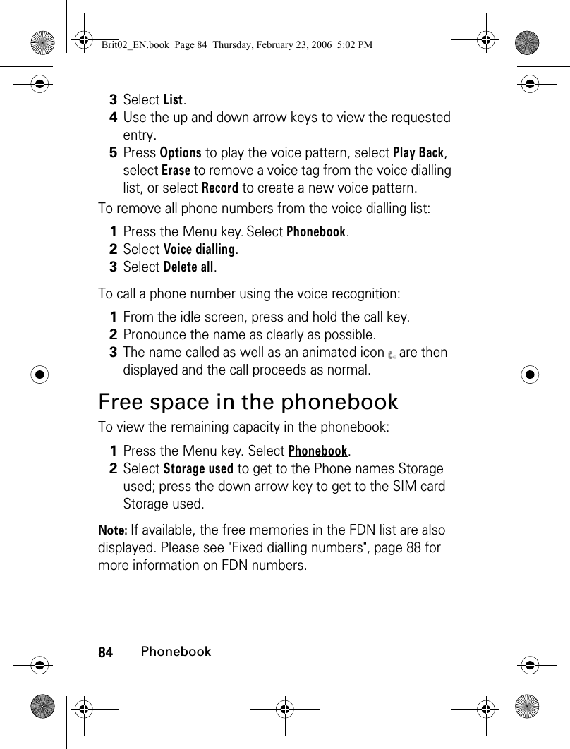 84PhonebookTo remove all phone numbers from the voice dialling list:To call a phone number using the voice recognition: Free space in the phonebookTo view the remaining capacity in the phonebook:Note: If available, the free memories in the FDN list are also displayed. Please see &quot;Fixed dialling numbers&quot;, page 88 for more information on FDN numbers.3Select List.4Use the up and down arrow keys to view the requested entry. 5Press Options to play the voice pattern, select Play Back, select Erase to remove a voice tag from the voice dialling list, or select Record to create a new voice pattern.1Press the Menu key. Select Phonebook.2Select Voice dialling.3Select Delete all.1From the idle screen, press and hold the call key.2Pronounce the name as clearly as possible.3The name called as well as an animated icon   are then displayed and the call proceeds as normal.1Press the Menu key. Select Phonebook.2Select Storage used to get to the Phone names Storage used; press the down arrow key to get to the SIM card Storage used. Brit02_EN.book  Page 84  Thursday, February 23, 2006  5:02 PM