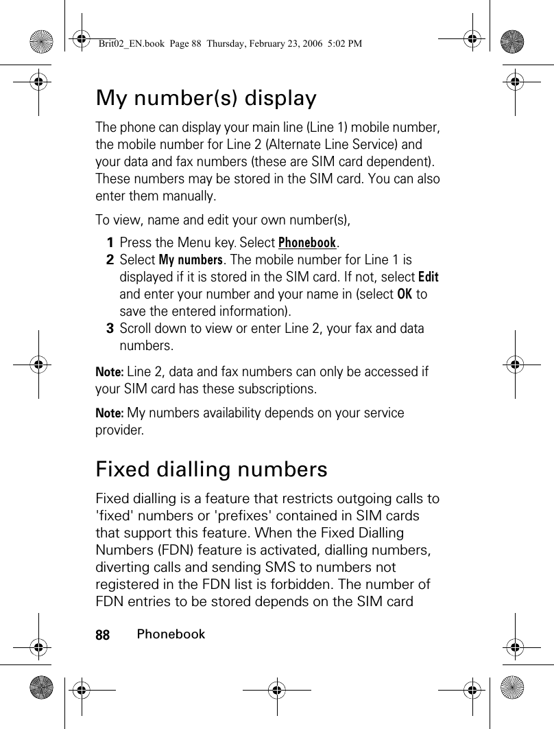 88PhonebookMy number(s) displayThe phone can display your main line (Line 1) mobile number, the mobile number for Line 2 (Alternate Line Service) and your data and fax numbers (these are SIM card dependent). These numbers may be stored in the SIM card. You can also enter them manually.To view, name and edit your own number(s),Note: Line 2, data and fax numbers can only be accessed if your SIM card has these subscriptions.Note: My numbers availability depends on your service provider.Fixed dialling numbersFixed dialling is a feature that restricts outgoing calls to &apos;fixed&apos; numbers or &apos;prefixes&apos; contained in SIM cards that support this feature. When the Fixed Dialling Numbers (FDN) feature is activated, dialling numbers, diverting calls and sending SMS to numbers not registered in the FDN list is forbidden. The number of FDN entries to be stored depends on the SIM card 1Press the Menu key. Select Phonebook.2Select My numbers. The mobile number for Line 1 is displayed if it is stored in the SIM card. If not, select Edit and enter your number and your name in (select OK to save the entered information).3Scroll down to view or enter Line 2, your fax and data numbers.Brit02_EN.book  Page 88  Thursday, February 23, 2006  5:02 PM