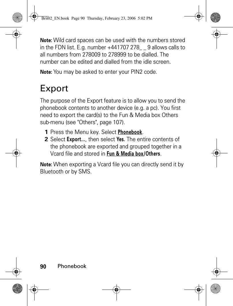 90PhonebookNote: Wild card spaces can be used with the numbers stored in the FDN list. E.g. number +441707 278_ _ 9 allows calls to all numbers from 278009 to 278999 to be dialled. The number can be edited and dialled from the idle screen. Note: You may be asked to enter your PIN2 code.ExportThe purpose of the Export feature is to allow you to send the phonebook contents to another device (e.g. a pc). You first need to export the card(s) to the Fun &amp; Media box Others sub-menu (see &quot;Others&quot;, page 107).Note: When exporting a Vcard file you can directly send it by Bluetooth or by SMS.1Press the Menu key. Select Phonebook.2Select Export..., then select Yes. The entire contents of the phonebook are exported and grouped together in a Vcard file and stored in Fun &amp; Media box/Others.Brit02_EN.book  Page 90  Thursday, February 23, 2006  5:02 PM