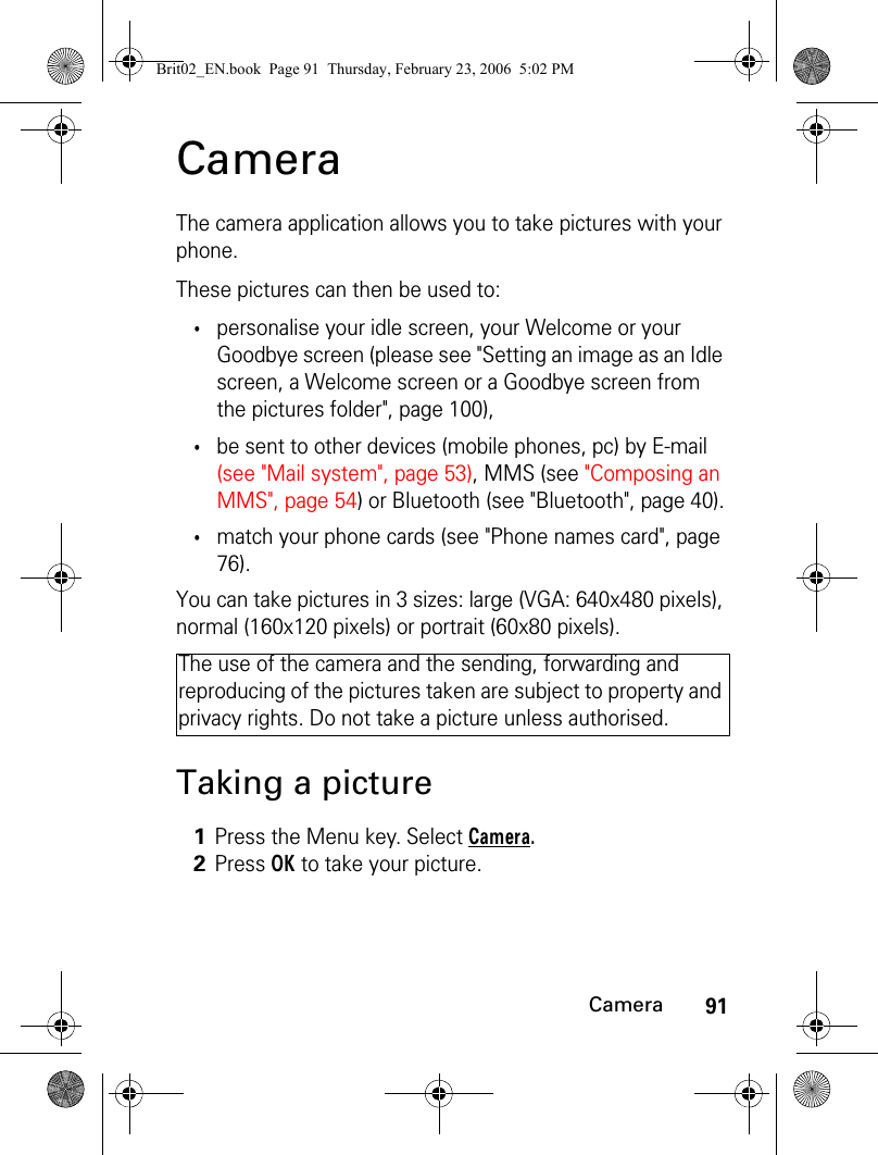 91CameraCameraThe camera application allows you to take pictures with your phone.These pictures can then be used to:•personalise your idle screen, your Welcome or your Goodbye screen (please see &quot;Setting an image as an Idle screen, a Welcome screen or a Goodbye screen from the pictures folder&quot;, page 100),•be sent to other devices (mobile phones, pc) by E-mail (see &quot;Mail system&quot;, page 53), MMS (see &quot;Composing an MMS&quot;, page 54) or Bluetooth (see &quot;Bluetooth&quot;, page 40).•match your phone cards (see &quot;Phone names card&quot;, page 76).You can take pictures in 3 sizes: large (VGA: 640x480 pixels), normal (160x120 pixels) or portrait (60x80 pixels).Taking a pictureThe use of the camera and the sending, forwarding and reproducing of the pictures taken are subject to property and privacy rights. Do not take a picture unless authorised.1Press the Menu key. Select Camera.2Press OK to take your picture.Brit02_EN.book  Page 91  Thursday, February 23, 2006  5:02 PM