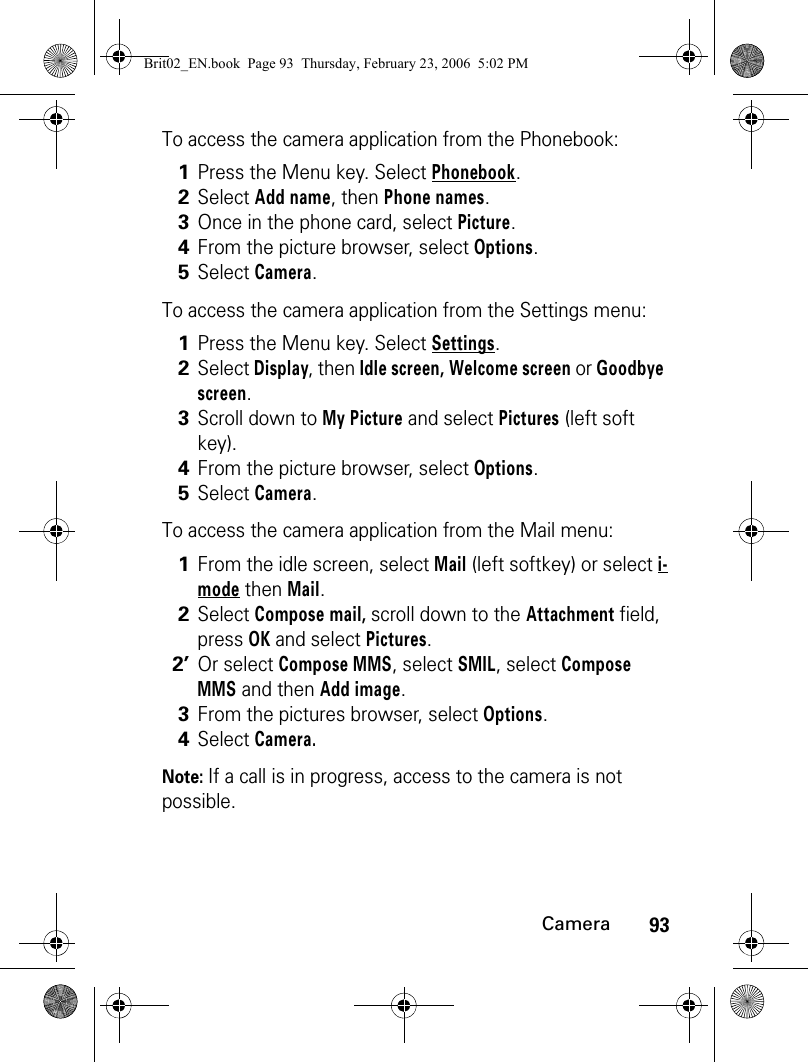 93CameraTo access the camera application from the Phonebook:To access the camera application from the Settings menu:To access the camera application from the Mail menu: Note: If a call is in progress, access to the camera is not possible.1Press the Menu key. Select Phonebook. 2Select Add name, then Phone names.3Once in the phone card, select Picture.4From the picture browser, select Options.5Select Camera.1Press the Menu key. Select Settings.2Select Display, then Idle screen, Welcome screen or Goodbye screen.3Scroll down to My Picture and select Pictures (left soft key).4From the picture browser, select Options.5Select Camera.1From the idle screen, select Mail (left softkey) or select i-mode then Mail. 2Select Compose mail, scroll down to the Attachment field, press OK and select Pictures.2’Or select Compose MMS, select SMIL, select Compose MMS and then Add image.3From the pictures browser, select Options.4Select Camera.Brit02_EN.book  Page 93  Thursday, February 23, 2006  5:02 PM
