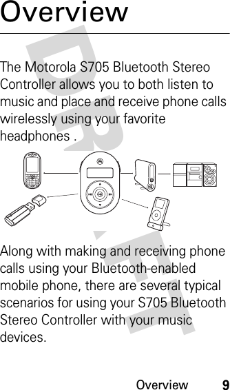 Overview9DRAFT OverviewThe Motorola S705 Bluetooth Stereo Controller allows you to both listen to music and place and receive phone calls wirelessly using your favorite headphones .Along with making and receiving phone calls using your Bluetooth-enabled mobile phone, there are several typical scenarios for using your S705 Bluetooth Stereo Controller with your music devices.