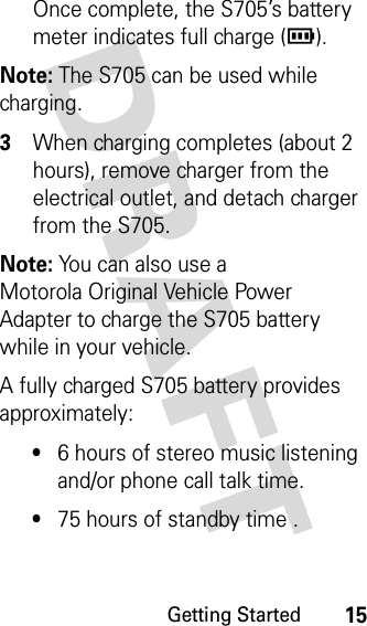 Getting Started15DRAFT Once complete, the S705’s battery meter indicates full charge (r).Note: The S705 can be used while charging. 3When charging completes (about 2 hours), remove charger from the electrical outlet, and detach charger from the S705.Note: You can also use a Motorola Original Vehicle Power Adapter to charge the S705 battery while in your vehicle.A fully charged S705 battery provides approximately:•6 hours of stereo music listening and/or phone call talk time.•75 hours of standby time .