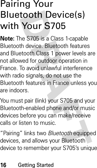 16Getting StartedDRAFT Pairing Your Bluetooth Device(s) with Your S705Note: The S705 is a Class 1-capable Bluetooth device. Bluetooth features and Bluetooth Class 1 power levels are not allowed for outdoor operation in France. To avoid unlawful interference with radio signals, do not use the Bluetooth features in France unless you are indoors.You must pair (link) your S705 and your Bluetooth-enabled phone and/or music devices before you can make/receive calls or listen to music.“Pairing” links two Bluetooth equipped devices, and allows your Bluetooth device to remember your S705’s unique 