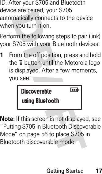 Getting Started17DRAFT ID. After your S705 and Bluetooth device are paired, your S705 automatically connects to the device when you turn it on.Perform the following steps to pair (link) your S705 with your Bluetooth devices:1From the off position, press and hold the e button until the Motorola logo is displayed. After a few moments, you see:Note: If this screen is not displayed, see “Putting S705 in Bluetooth Discoverable Mode” on page 56 to place S705 in Bluetooth discoverable mode.Discoverable   rusing Bluetooth