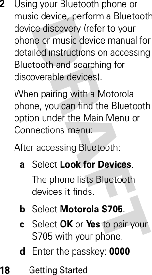 18Getting StartedDRAFT 2Using your Bluetooth phone or music device, perform a Bluetooth device discovery (refer to your phone or music device manual for detailed instructions on accessing Bluetooth and searching for discoverable devices).When pairing with a Motorola phone, you can find the Bluetooth option under the Main Menu or Connections menu:After accessing Bluetooth:aSelect Look for Devices.The phone lists Bluetooth devices it finds.bSelect Motorola S705.cSelect OK or Ye s to pair your S705 with your phone.dEnter the passkey: 0000