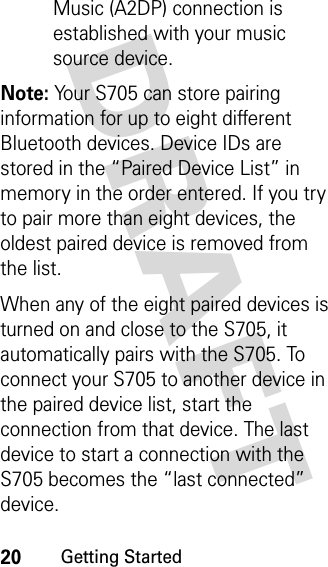 20Getting StartedDRAFT Music (A2DP) connection is established with your music source device.Note: Your S705 can store pairing information for up to eight different Bluetooth devices. Device IDs are stored in the “Paired Device List” in memory in the order entered. If you try to pair more than eight devices, the oldest paired device is removed from the list.When any of the eight paired devices is turned on and close to the S705, it automatically pairs with the S705. To connect your S705 to another device in the paired device list, start the connection from that device. The last device to start a connection with the S705 becomes the “last connected” device.