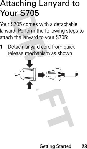 Getting Started23DRAFT Attaching Lanyard to Your S705Your S705 comes with a detachable lanyard. Perform the following steps to attach the lanyard to your S705:1Detach lanyard cord from quick release mechanism as shown.