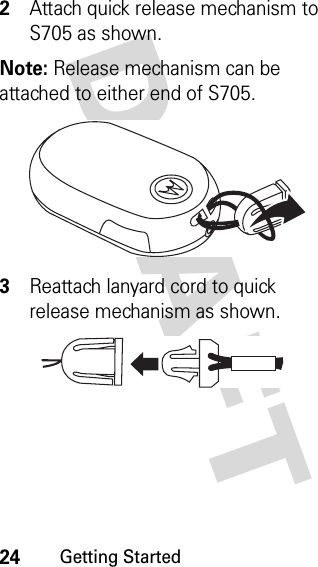 24Getting StartedDRAFT 2Attach quick release mechanism to S705 as shown.Note: Release mechanism can be attached to either end of S705.3Reattach lanyard cord to quick release mechanism as shown.