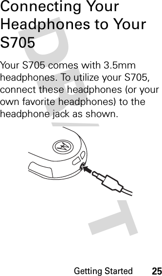 Getting Started25DRAFT Connecting Your Headphones to Your S705Your S705 comes with 3.5mm headphones. To utilize your S705, connect these headphones (or your own favorite headphones) to the headphone jack as shown.