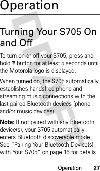 Operation27DRAFT OperationTurning Your S705 On and OffTo turn on or off your S705, press and hold e button for at least 5 seconds until the Motorola logo is displayed. When turned on, the S705 automatically establishes handsfree phone and streaming music connections with the last paired Bluetooth devices (phone and/or music devices).Note: If not paired with any Bluetooth device(s), your S705 automatically enters Bluetooth discoverable mode. See “Pairing Your Bluetooth Device(s) with Your S705” on page 16 for details 