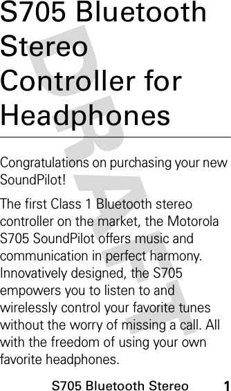 S705 Bluetooth Stereo1DRAFT S705 Bluetooth Stereo Controller for HeadphonesCongratulations on purchasing your new SoundPilot!The first Class 1 Bluetooth stereo controller on the market, the Motorola S705 SoundPilot offers music and communication in perfect harmony.  Innovatively designed, the S705 empowers you to listen to and wirelessly control your favorite tunes without the worry of missing a call. All with the freedom of using your own favorite headphones.