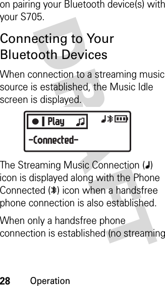 28OperationDRAFT on pairing your Bluetooth device(s) with your S705.Connecting to Your Bluetooth DevicesWhen connection to a streaming music source is established, the Music Idle screen is displayed.The Streaming Music Connection (x) icon is displayed along with the Phone Connected (y) icon when a handsfree phone connection is also established.When only a handsfree phone connection is established (no streaming CPlay zxyr-Connected-