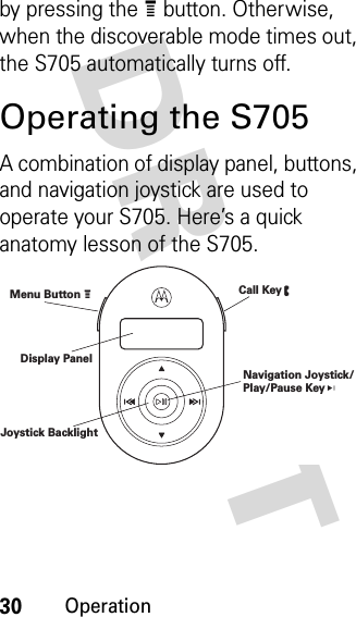 30OperationDRAFT by pressing the e button. Otherwise, when the discoverable mode times out, the S705 automatically turns off.Operating the S705A combination of display panel, buttons, and navigation joystick are used to operate your S705. Here’s a quick anatomy lesson of the S705.Menu Button e Call Key d Navigation Joystick/Play/Pause Key V Display Panel Joystick Backlight