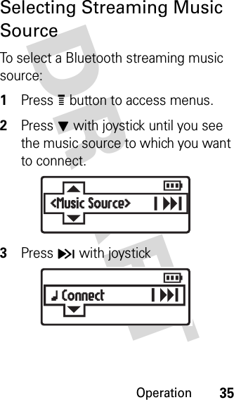 Operation35DRAFT Selecting Streaming Music SourceTo select a Bluetooth streaming music source:1Press e button to access menus.2Press J with joystick until you see the music source to which you want to connect.3Press H with joystickE&lt;Music Source&gt;  rGx Connect  r