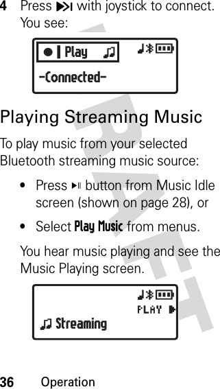 36OperationDRAFT 4Press H with joystick to connect. You see:Playing Streaming MusicTo play music from your selected Bluetooth streaming music source: •Press V button from Music Idle screen (shown on page 28), or•Select Play Music from menus.You hear music playing and see the Music Playing screen.CPlay zxyr-Connected-xyrPz Streaming