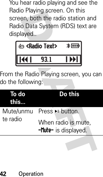 42OperationDRAFT You hear radio playing and see the Radio Playing screen. On this screen, both the radio station and Radio Data System (RDS) text are displayed..From the Radio Playing screen, you can do the following:To  d o  this...Do thisMute/unmute radioPress V button. When radio is mute, -Mute- is displayed. yrU &lt;Radio Text&gt;J93.1