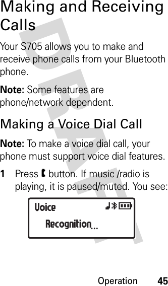 Operation45DRAFT Making and Receiving CallsYour S705 allows you to make and receive phone calls from your Bluetooth phone.Note: Some features are phone/network dependent.Making a Voice Dial CallNote: To make a voice dial call, your phone must support voice dial features.1Press W button. If music /radio is playing, it is paused/muted. You see:VoiceRecognition...xyr