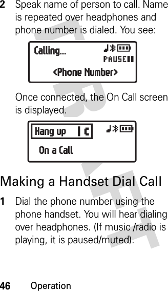 46OperationDRAFT 2Speak name of person to call. Name is repeated over headphones and phone number is dialed. You see:Once connected, the On Call screen is displayed.Making a Handset Dial Call1Dial the phone number using the phone handset. You will hear dialing over headphones. (If music /radio is playing, it is paused/muted).xyrOCalling...&lt;Phone Number&gt;BHang up xyrOn a Call