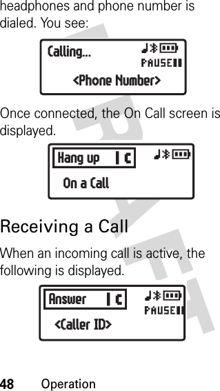 48OperationDRAFT headphones and phone number is dialed. You see:Once connected, the On Call screen is displayed.Receiving a CallWhen an incoming call is active, the following is displayed.xyrOCalling...&lt;Phone Number&gt;BHang up xyrOn a CallBAnswer xyrO&lt;Caller ID&gt;