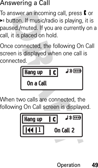 Operation49DRAFT Answering a CallTo answer an incoming call, press W or V button. If music/radio is playing, it is paused./muted. If you are currently on a call, it is placed on hold.Once connected, the following On Call screen is displayed when one call is connected.When two calls are connected, the following On Call screen is displayed.BHang up xyrOn a CallBKHang up xyrOn Call 21