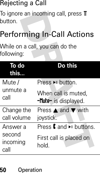 50OperationDRAFT Rejecting a CallTo ignore an incoming call, press e button. Performing In-Call ActionsWhile on a call, you can do the following:To  d o  this...Do thisMute / unmute a callPress V button. When call is muted, -Mute- is displayed.Change the call volumePress I and J with joystick.Answer a second incoming callPress W and V buttons.First call is placed on hold. 