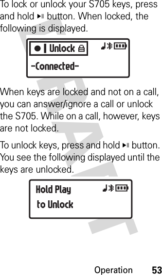 Operation53DRAFT To lock or unlock your S705 keys, press and hold V button. When locked, the following is displayed.When keys are locked and not on a call, you can answer/ignore a call or unlock the S705. While on a call, however, keys are not locked.To unlock keys, press and hold V button. You see the following displayed until the keys are unlocked.CUnlock W xyr-Connected-Hold Playto Unlock xyr