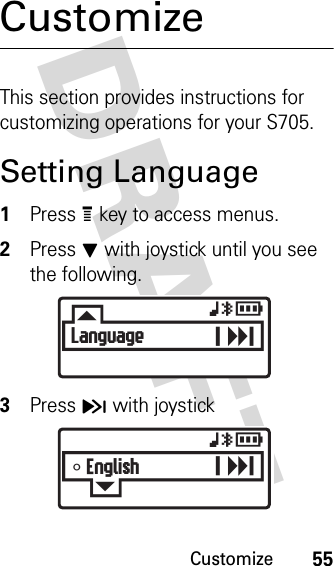 Customize55DRAFT CustomizeThis section provides instructions for customizing operations for your S705.Setting Language1Press e key to access menus.2Press J with joystick until you see the following.3Press H with joystickFLanguagexyrGT Englishxyr