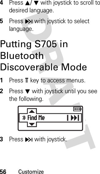 56CustomizeDRAFT 4Press I/ J with joystick to scroll to desired language. 5Press H with joystick to select language.Putting S705 in Bluetooth Discoverable Mode1Press e key to access menus.2Press J with joystick until you see the following.3Press H with joystick. Ey Find Mer