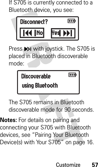 Customize57DRAFT If S705 is currently connected to a Bluetooth device, you see:Press H with joystick. The S705 is placed in Bluetooth discoverable mode:The S705 remains in Bluetooth discoverable mode for 90 seconds. Notes: For details on pairing and connecting your S705 with Bluetooth devices, see “Pairing Your Bluetooth Device(s) with Your S705” on page 16.Disconnect?LK  rNo YesDiscoverable   rusing Bluetooth