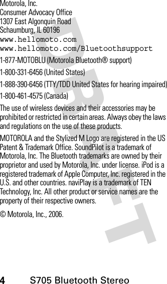 4S705 Bluetooth Stereo DRAFT Motorola, Inc.Consumer Advocacy Office1307 East Algonquin RoadSchaumburg, IL 60196www.hellomoto.comwww.hellomoto.com/Bluetoothsupport1-877-MOTOBLU (Motorola Bluetooth® support)1-800-331-6456 (United States)1-888-390-6456 (TTY/TDD United States for hearing impaired)1-800-461-4575 (Canada)The use of wireless devices and their accessories may be prohibited or restricted in certain areas. Always obey the laws and regulations on the use of these products.MOTOROLA and the Stylized M Logo are registered in the US Patent &amp; Trademark Office. SoundPilot is a trademark of Motorola, Inc. The Bluetooth trademarks are owned by their proprietor and used by Motorola, Inc. under license. iPod is a registered trademark of Apple Computer, Inc. registered in the U.S. and other countries. naviPlay is a trademark of TEN Technology, Inc. All other product or service names are the property of their respective owners.© Motorola, Inc., 2006.