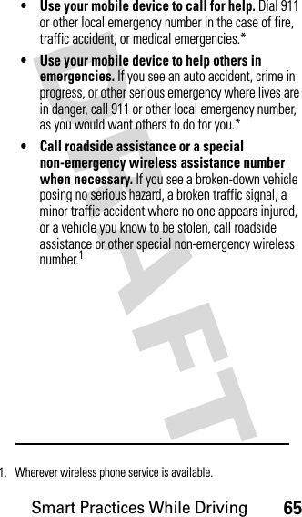 Smart Practices While Driving65DRAFT • Use your mobile device to call for help. Dial 911 or other local emergency number in the case of fire, traffic accident, or medical emergencies.*• Use your mobile device to help others in emergencies. If you see an auto accident, crime in progress, or other serious emergency where lives are in danger, call 911 or other local emergency number, as you would want others to do for you.*• Call roadside assistance or a special non-emergency wireless assistance number when necessary. If you see a broken-down vehicle posing no serious hazard, a broken traffic signal, a minor traffic accident where no one appears injured, or a vehicle you know to be stolen, call roadside assistance or other special non-emergency wireless number.11. Wherever wireless phone service is available.