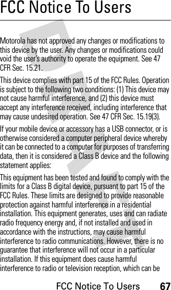 FCC Notice To Users67DRAFT FCC Notice To UsersFCC NoticeMotorola has not approved any changes or modifications to this device by the user. Any changes or modifications could void the user’s authority to operate the equipment. See 47 CFR Sec. 15.21.This device complies with part 15 of the FCC Rules. Operation is subject to the following two conditions: (1) This device may not cause harmful interference, and (2) this device must accept any interference received, including interference that may cause undesired operation. See 47 CFR Sec. 15.19(3).If your mobile device or accessory has a USB connector, or is otherwise considered a computer peripheral device whereby it can be connected to a computer for purposes of transferring data, then it is considered a Class B device and the following statement applies:This equipment has been tested and found to comply with the limits for a Class B digital device, pursuant to part 15 of the FCC Rules. These limits are designed to provide reasonable protection against harmful interference in a residential installation. This equipment generates, uses and can radiate radio frequency energy and, if not installed and used in accordance with the instructions, may cause harmful interference to radio communications. However, there is no guarantee that interference will not occur in a particular installation. If this equipment does cause harmful interference to radio or television reception, which can be 