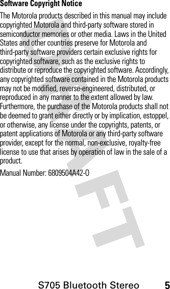 S705 Bluetooth Stereo5DRAFT Software Copyright NoticeThe Motorola products described in this manual may include copyrighted Motorola and third-party software stored in semiconductor memories or other media. Laws in the United States and other countries preserve for Motorola and third-party software providers certain exclusive rights for copyrighted software, such as the exclusive rights to distribute or reproduce the copyrighted software. Accordingly, any copyrighted software contained in the Motorola products may not be modified, reverse-engineered, distributed, or reproduced in any manner to the extent allowed by law. Furthermore, the purchase of the Motorola products shall not be deemed to grant either directly or by implication, estoppel, or otherwise, any license under the copyrights, patents, or patent applications of Motorola or any third-party software provider, except for the normal, non-exclusive, royalty-free license to use that arises by operation of law in the sale of a product.Manual Number: 6809504A42-O