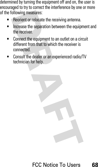 FCC Notice To Users68DRAFT determined by turning the equipment off and on, the user is encouraged to try to correct the interference by one or more of the following measures:•Reorient or relocate the receiving antenna.•Increase the separation between the equipment and the receiver.•Connect the equipment to an outlet on a circuit different from that to which the receiver is connected.•Consult the dealer or an experienced radio/TV technician for help.