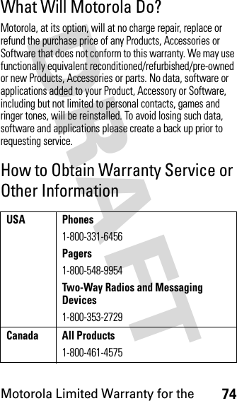 Motorola Limited Warranty for the74DRAFT What Will Motorola Do?Motorola, at its option, will at no charge repair, replace or refund the purchase price of any Products, Accessories or Software that does not conform to this warranty. We may use functionally equivalent reconditioned/refurbished/pre-owned or new Products, Accessories or parts. No data, software or applications added to your Product, Accessory or Software, including but not limited to personal contacts, games and ringer tones, will be reinstalled. To avoid losing such data, software and applications please create a back up prior to requesting service.How to Obtain Warranty Service or Other InformationUSA Phones1-800-331-6456Pagers1-800-548-9954Two-Way Radios and Messaging Devices1-800-353-2729Canada All Products1-800-461-4575