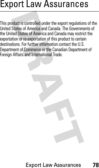 Export Law Assurances78DRAFT Export Law AssurancesExpor t LawThis product is controlled under the export regulations of the United States of America and Canada. The Governments of the United States of America and Canada may restrict the exportation or re-exportation of this product to certain destinations. For further information contact the U.S. Department of Commerce or the Canadian Department of Foreign Affairs and International Trade.