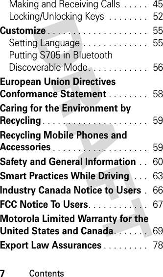  7ContentsDRAFT Making and Receiving Calls  . . . . .  45Locking/Unlocking Keys  . . . . . . . .  52Customize. . . . . . . . . . . . . . . . . . . .  55Setting Language . . . . . . . . . . . . .  55Putting S705 in Bluetooth Discoverable Mode. . . . . . . . . . . .  56European Union Directives Conformance Statement. . . . . . . .  58Caring for the Environment by Recycling. . . . . . . . . . . . . . . . . . . . .  59Recycling Mobile Phones and Accessories. . . . . . . . . . . . . . . . . . .  59Safety and General Information . .  60Smart Practices While Driving . . .  63Industry Canada Notice to Users .  66FCC Notice To Users. . . . . . . . . . . .  67Motorola Limited Warranty for the United States and Canada. . . . . . .  69Export Law Assurances. . . . . . . . .  78