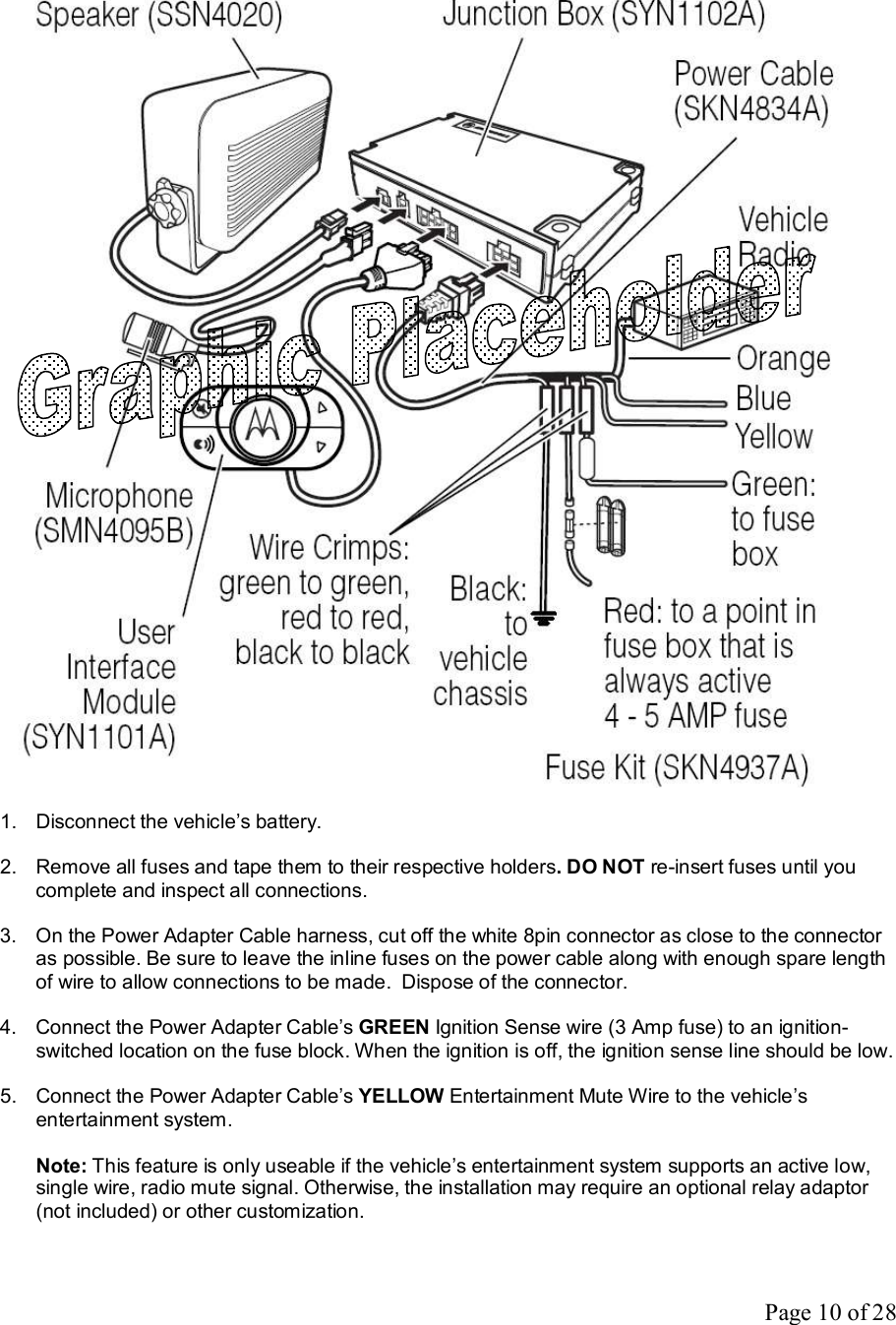 Page 10 of 28   1. Disconnect the vehicle’s battery.  2. Remove all fuses and tape them to their respective holders. DO NOT re-insert fuses until you complete and inspect all connections.  3. On the Power Adapter Cable harness, cut off the white 8pin connector as close to the connector as possible. Be sure to leave the inline fuses on the power cable along with enough spare length of wire to allow connections to be made.  Dispose of the connector.    4. Connect the Power Adapter Cable’s GREEN Ignition Sense wire (3 Amp fuse) to an ignition-switched location on the fuse block. When the ignition is off, the ignition sense line should be low.  5. Connect the Power Adapter Cable’s YELLOW Entertainment Mute Wire to the vehicle’s entertainment system.  Note: This feature is only useable if the vehicle’s entertainment system supports an active low, single wire, radio mute signal. Otherwise, the installation may require an optional relay adaptor (not included) or other customization.  